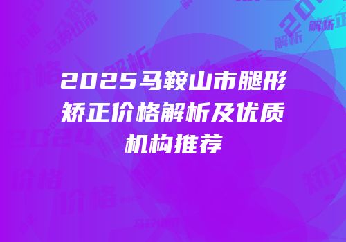 2025马鞍山市腿形矫正价格解析及优质机构推荐