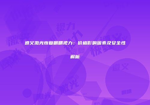遵义激光恢复眼睛视力：价格影响因素及安全性解析
