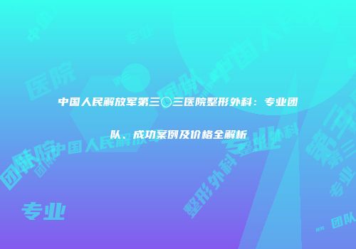 中国人民解放军第三〇三医院整形外科：专业团队、成功案例及价格全解析