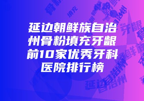 延边朝鲜族自治州骨粉填充牙龈前10家优秀牙科医院排行榜