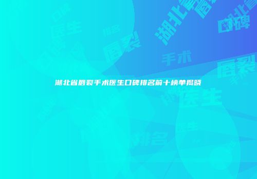 湖北省唇裂手术医生口碑排名前十榜单揭晓