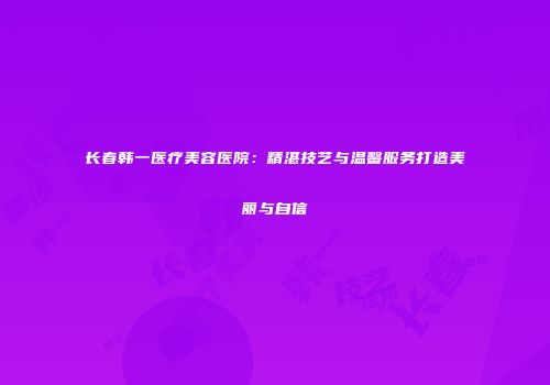 长春韩一医疗美容医院：精湛技艺与温馨服务打造美丽与自信
