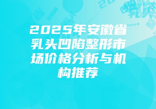 2025年安徽省乳头凹陷整形市场价格分析与机构推荐