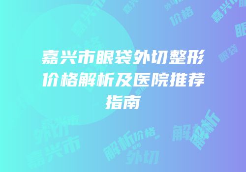 嘉兴市眼袋外切整形价格解析及医院推荐指南