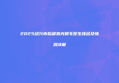 2025绍兴市脸部激光脱毛医生排名及情况详解