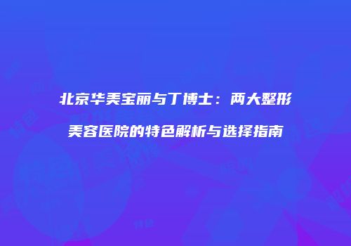 北京华美宝丽与丁博士：两大整形美容医院的特色解析与选择指南