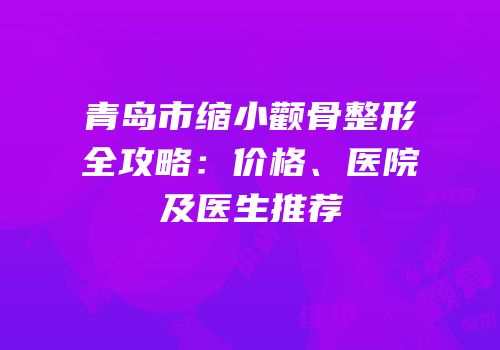 青岛市缩小颧骨整形全攻略：价格、医院及医生推荐