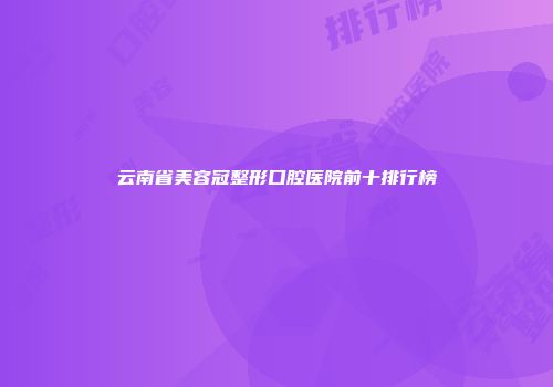 云南省美容冠整形口腔医院前十排行榜