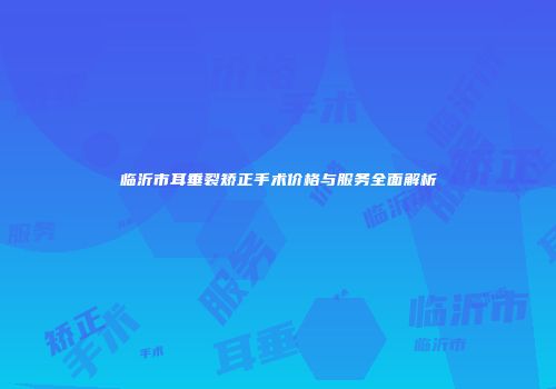 临沂市耳垂裂矫正手术价格与服务全面解析