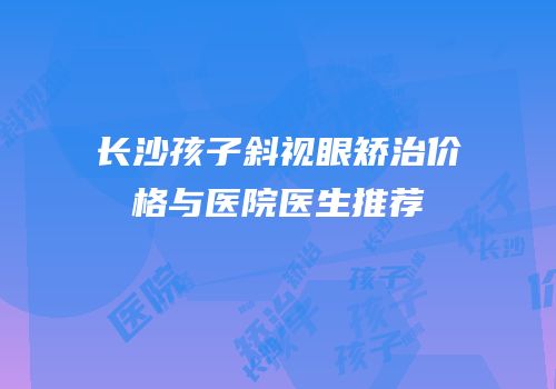 长沙孩子斜视眼矫治价格与医院医生推荐