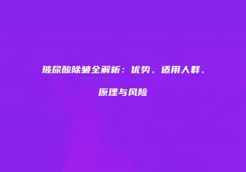玻尿酸除皱全解析：优势、适用人群、原理与风险