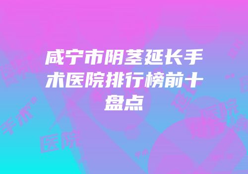 咸宁市阴茎延长手术医院排行榜前十盘点