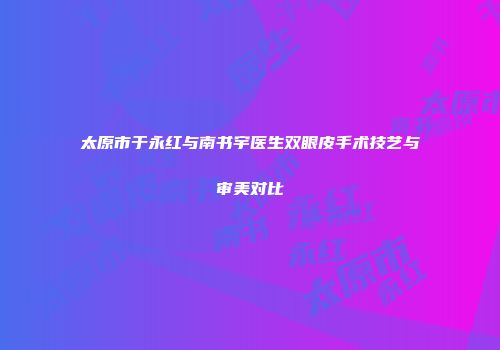 太原市于永红与南书宇医生双眼皮手术技艺与审美对比