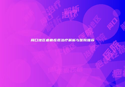 周口地区疤痕疙瘩治疗解析与医院推荐
