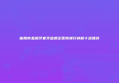 信阳市金属牙套牙齿矫正医院排行榜前十名推荐