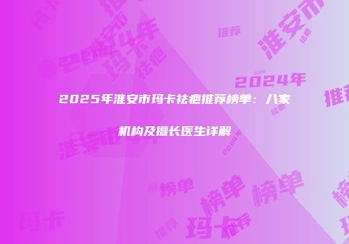 2025年淮安市玛卡祛疤推荐榜单：八家机构及擅长医生详解