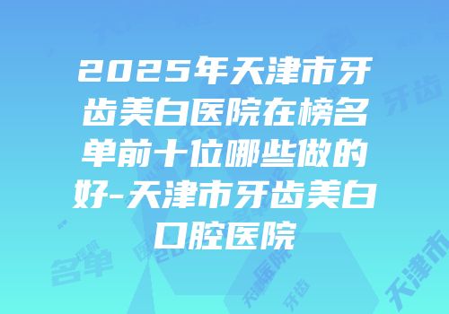 2025年天津市牙齿美白医院在榜名单前十位哪些做的好-天津市牙齿美白口腔医院
