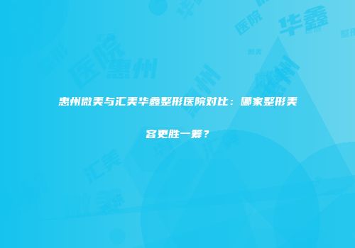 惠州微美与汇美华鑫整形医院对比：哪家整形美容更胜一筹？