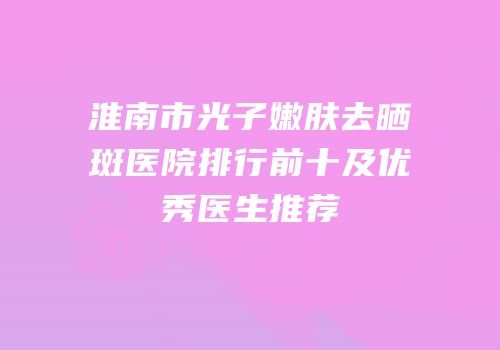淮南市光子嫩肤去晒斑医院排行前十及优秀医生推荐
