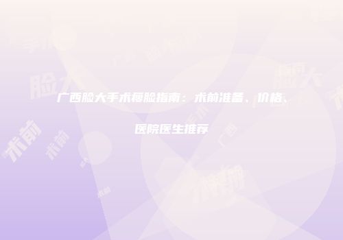 广西脸大手术瘦脸指南：术前准备、价格、医院医生推荐