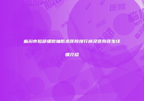 临汾市脸部细微抽脂术医院排行榜及医院医生详细介绍