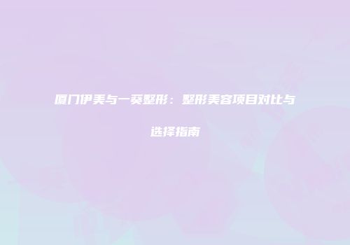 厦门伊美与一葵整形：整形美容项目对比与选择指南