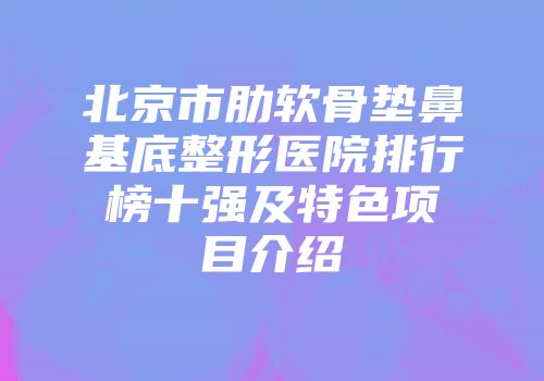 北京市肋软骨垫鼻基底整形医院排行榜十强及特色项目介绍