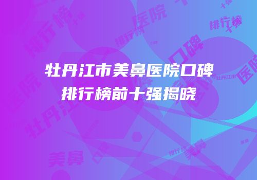 牡丹江市美鼻医院口碑排行榜前十强揭晓