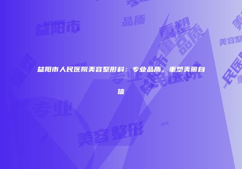 益阳市人民医院美容整形科：专业品质，重塑美丽自信