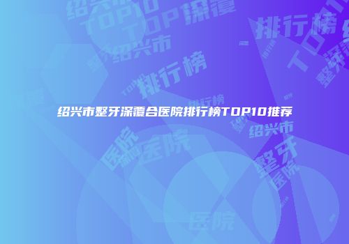 绍兴市整牙深覆合医院排行榜TOP10推荐