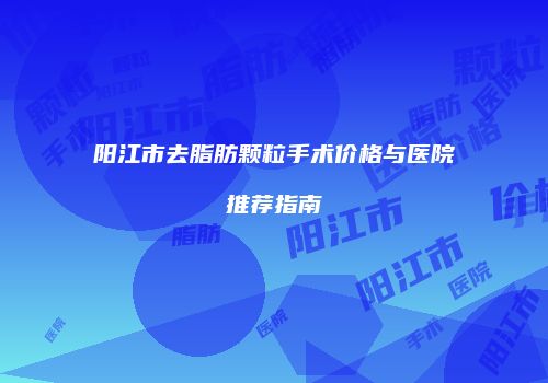 阳江市去脂肪颗粒手术价格与医院推荐指南