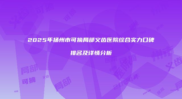 2025年扬州市可摘局部义齿医院综合实力口碑排名及详情分析