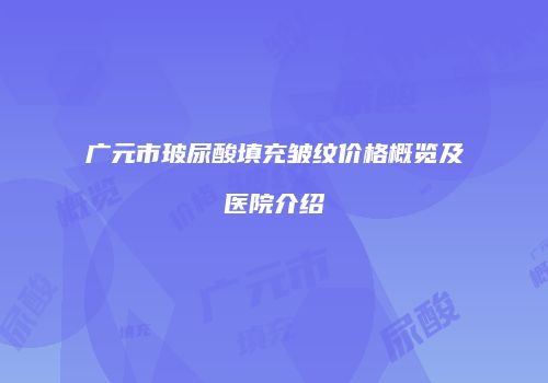 广元市玻尿酸填充皱纹价格概览及医院介绍