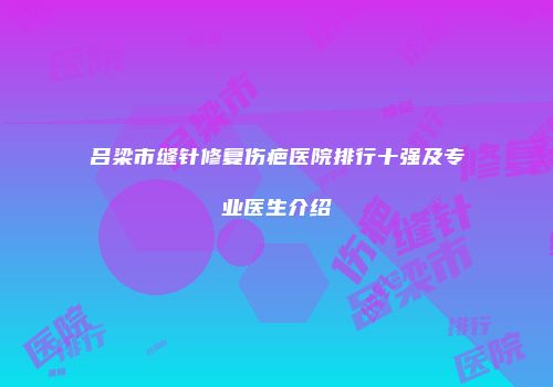 吕梁市缝针修复伤疤医院排行十强及专业医生介绍