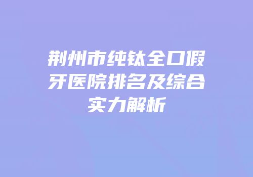 荆州市纯钛全口假牙医院排名及综合实力解析