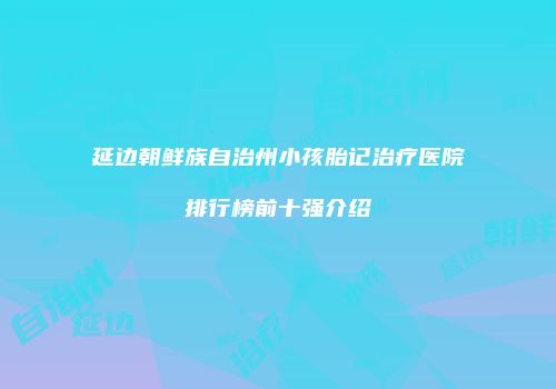 延边朝鲜族自治州小孩胎记治疗医院排行榜前十强介绍