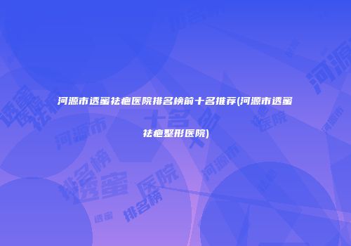 河源市透蜜祛疤医院排名榜前十名推荐(河源市透蜜祛疤整形医院)