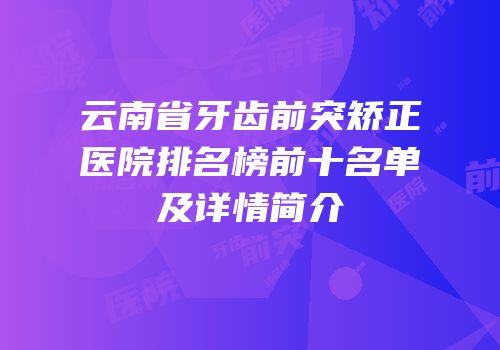 云南省牙齿前突矫正医院排名榜前十名单及详情简介