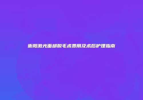 衡阳激光面部脱毛术费用及术后护理指南