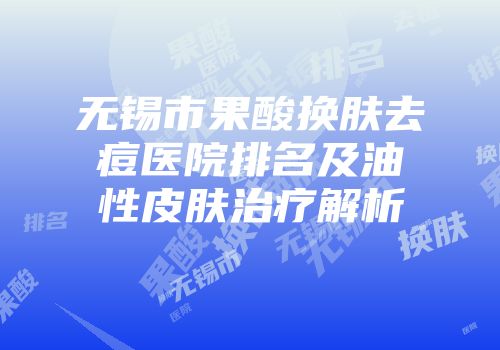 无锡市果酸换肤去痘医院排名及油性皮肤治疗解析