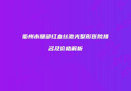 衢州市腿部红血丝激光整形医院排名及价格解析