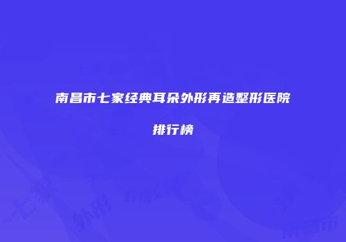 南昌市七家经典耳朵外形再造整形医院排行榜