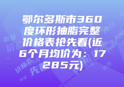 鄂尔多斯市360度环形抽脂完整价格表抢先看(近6个月均价为：17285元)