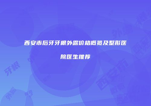 西安市后牙牙根外露价格概览及整形医院医生推荐