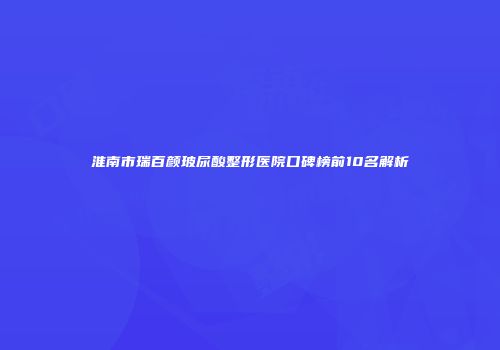 淮南市瑞百颜玻尿酸整形医院口碑榜前10名解析