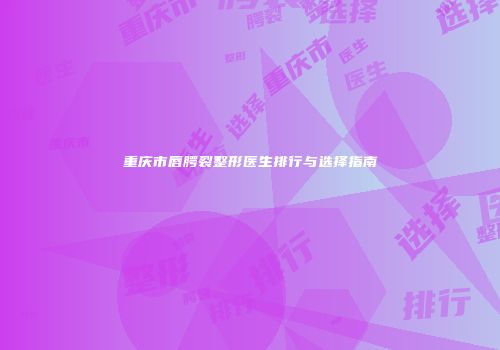 重庆市唇腭裂整形医生排行与选择指南