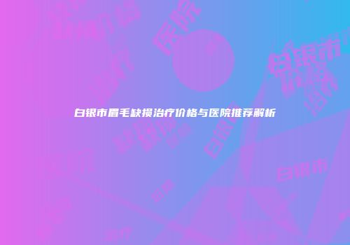 白银市眉毛缺损治疗价格与医院推荐解析