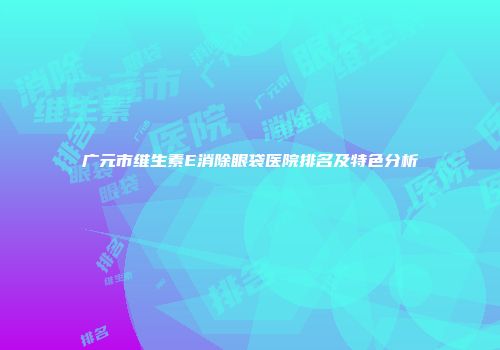 广元市维生素E消除眼袋医院排名及特色分析