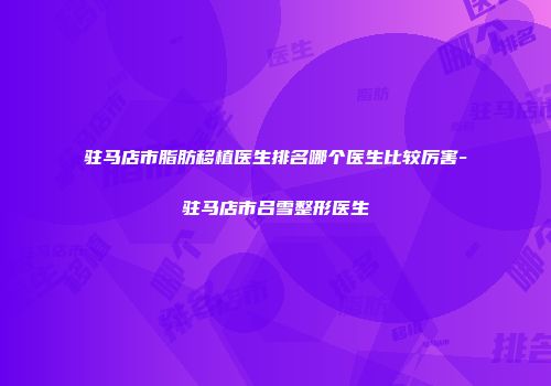 驻马店市脂肪移植医生排名哪个医生比较厉害-驻马店市吕雪整形医生