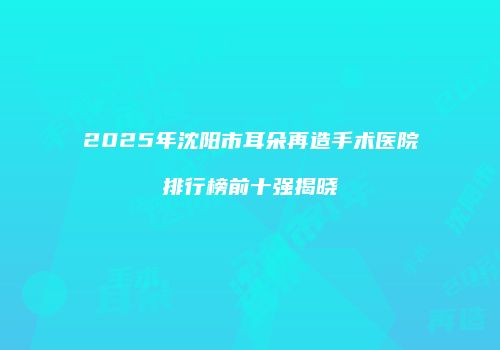 2025年沈阳市耳朵再造手术医院排行榜前十强揭晓